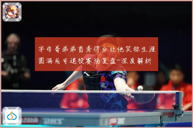 字母哥弟弟首秀得分让他笑称生涯圆满或可退役赛场复盘-深度解析