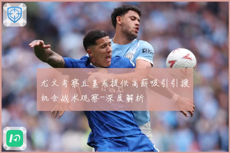 尤文考察丘基或提供高薪吸引引援机会战术观察-深度解析