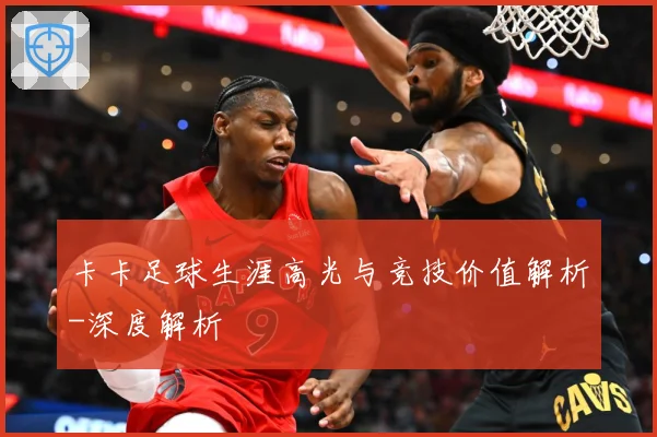 卡卡足球生涯高光与竞技价值解析-深度解析