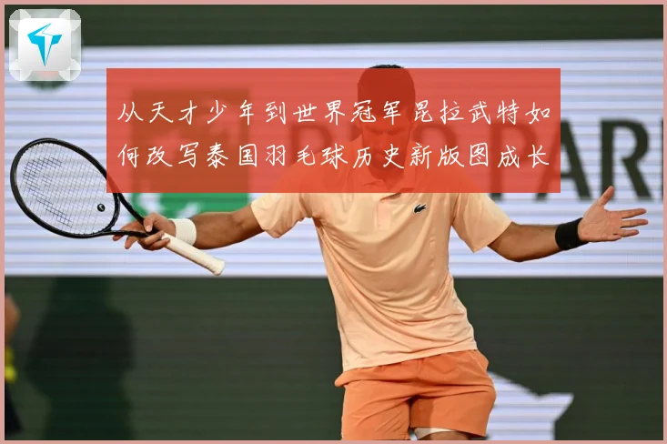 从天才少年到世界冠军昆拉武特如何改写泰国羽毛球历史新版图成长观察-深度解析