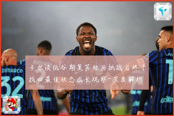 卡尔谈低谷期复苏经历挑战后终于找回最佳状态成长观察-深度解析