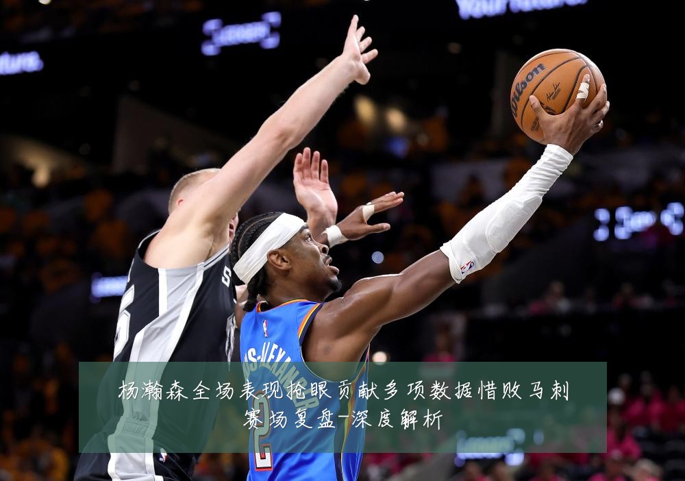 杨瀚森全场表现抢眼贡献多项数据惜败马刺赛场复盘-深度解析
