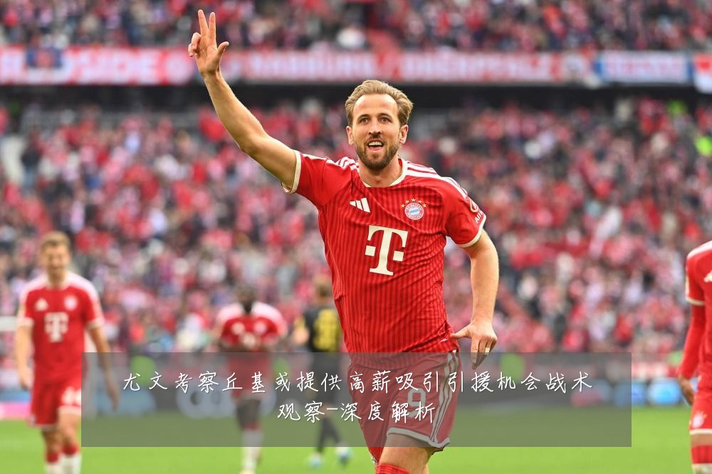 尤文考察丘基或提供高薪吸引引援机会战术观察-深度解析